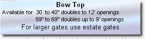 Bow Top 
 Available for  30  to 40” doubles to 12’ openings 
                       59” to 69” doubles up to 9’ openings
For larger gates use estate gates


