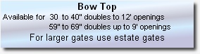 Bow Top 
 Available for  30  to 40” doubles to 12’ openings 
                       59” to 69” doubles up to 9’ openings
For larger gates use estate gates

