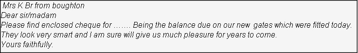  Mrs K Br from boughton
Dear sir/madam
Please find enclosed cheque for ……. Being the balance due on our new  gates which were fitted today. 
They look very smart and I am sure will give us much pleasure for years to come.
Yours faithfully.
