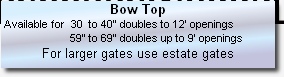 Bow Top 
 Available for  30  to 40” doubles to 12’ openings 
                       59” to 69” doubles up to 9’ openings
For larger gates use estate gates

