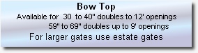 Bow Top  
 Available for  30  to 40” doubles to 12’ openings 
                       59” to 69” doubles up to 9’ openings
For larger gates use estate gates

