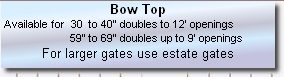 Bow Top         
 Available for  30  to 40” doubles to 12’ openings 
                       59” to 69” doubles up to 9’ openings
For larger gates use estate gates

