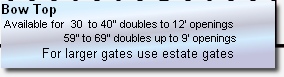 Bow Top 
 Available for  30  to 40” doubles to 12’ openings 
                     59” to 69” doubles up to 9’ openings
For larger gates use estate gates

